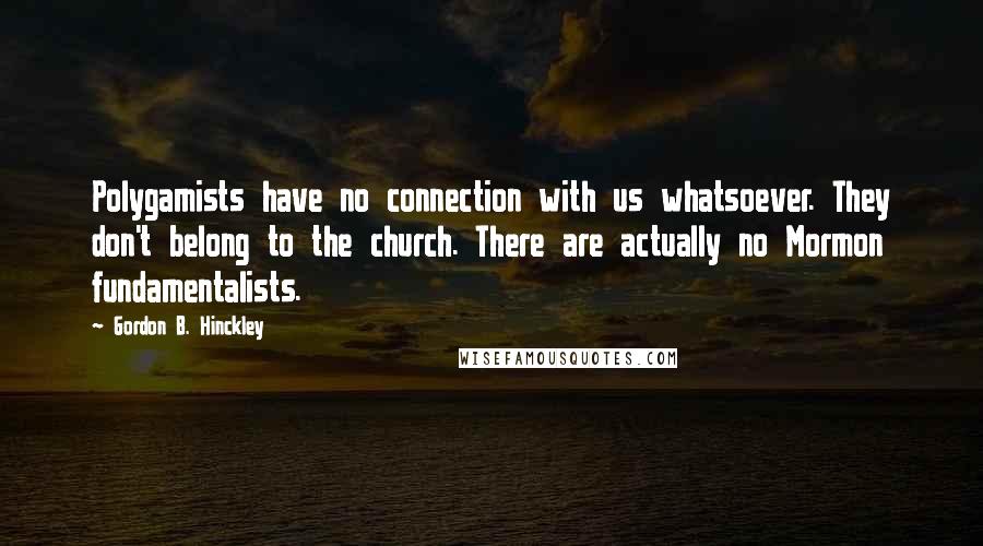Gordon B. Hinckley quotes: Polygamists have no connection with us whatsoever. They don't belong to the church. There are actually no Mormon fundamentalists.