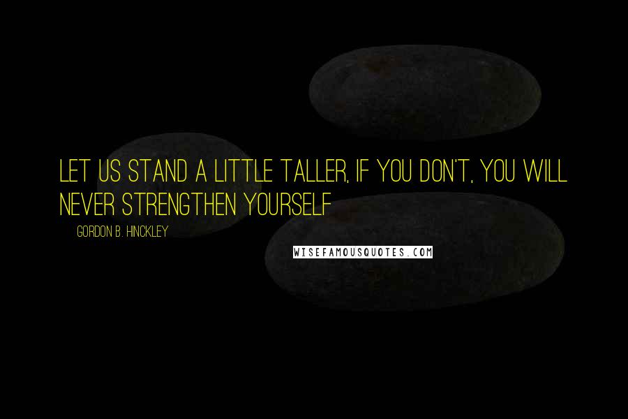 Gordon B. Hinckley quotes: Let us stand a little taller, if you don't, you will never strengthen yourself