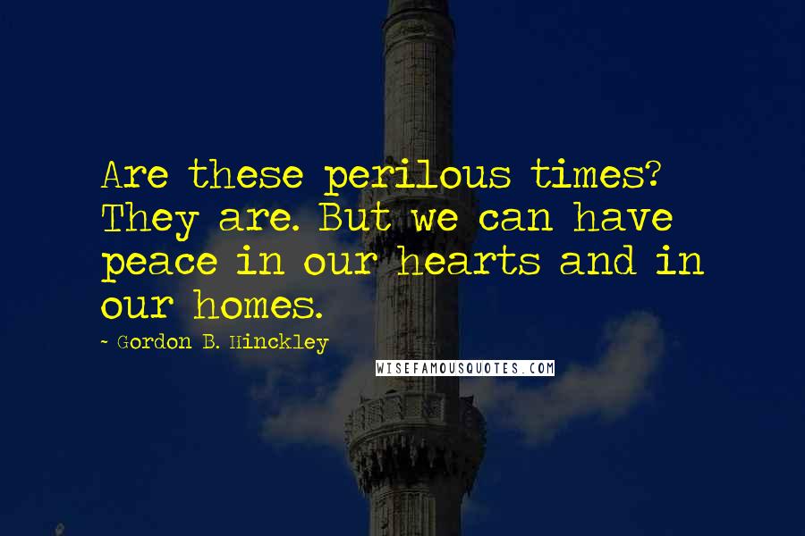 Gordon B. Hinckley quotes: Are these perilous times? They are. But we can have peace in our hearts and in our homes.