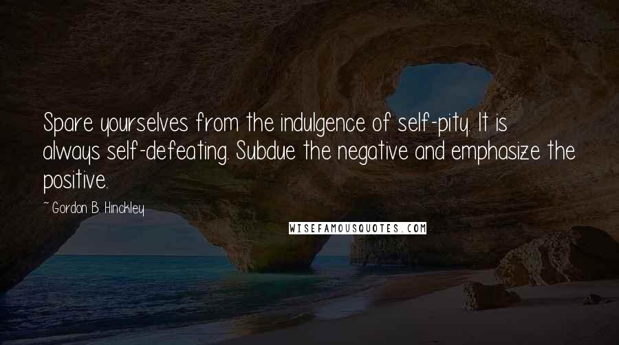 Gordon B. Hinckley quotes: Spare yourselves from the indulgence of self-pity. It is always self-defeating. Subdue the negative and emphasize the positive.