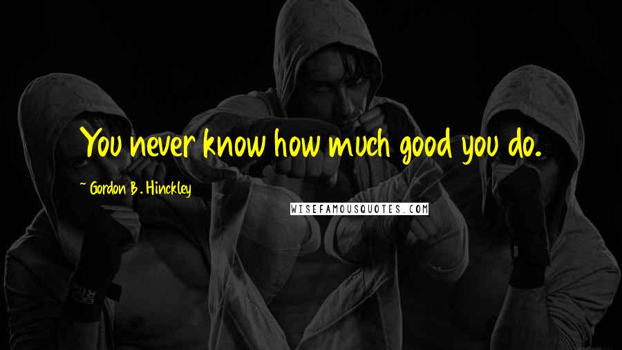 Gordon B. Hinckley quotes: You never know how much good you do.
