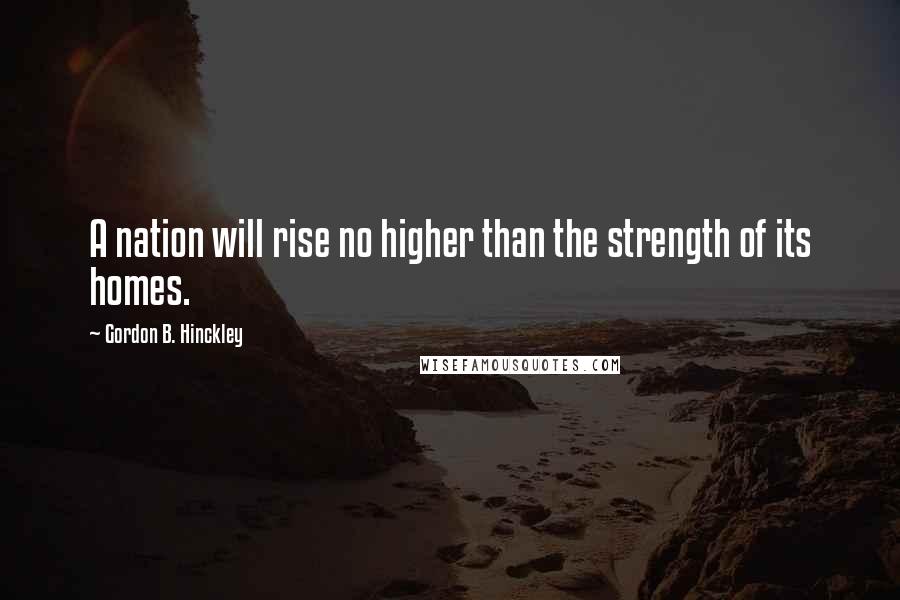 Gordon B. Hinckley quotes: A nation will rise no higher than the strength of its homes.