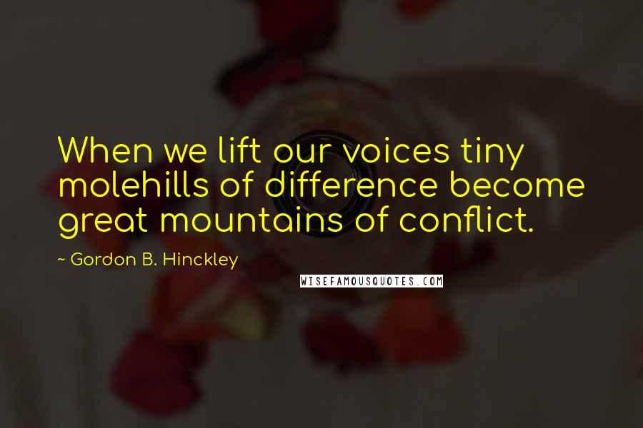 Gordon B. Hinckley quotes: When we lift our voices tiny molehills of difference become great mountains of conflict.