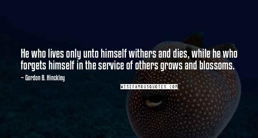 Gordon B. Hinckley quotes: He who lives only unto himself withers and dies, while he who forgets himself in the service of others grows and blossoms.