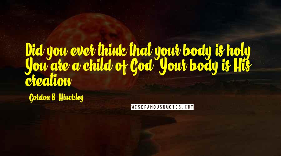 Gordon B. Hinckley quotes: Did you ever think that your body is holy? You are a child of God. Your body is His creation.