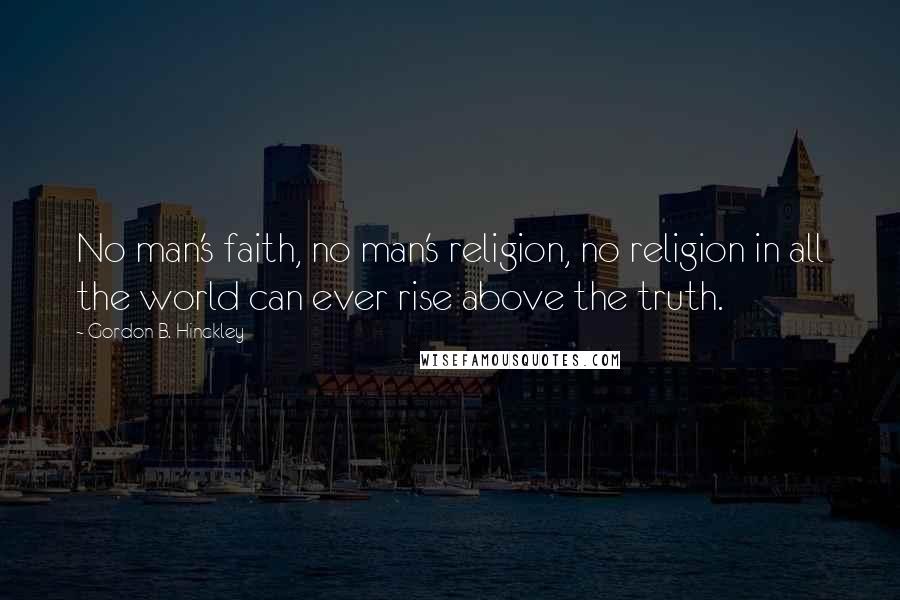 Gordon B. Hinckley quotes: No man's faith, no man's religion, no religion in all the world can ever rise above the truth.