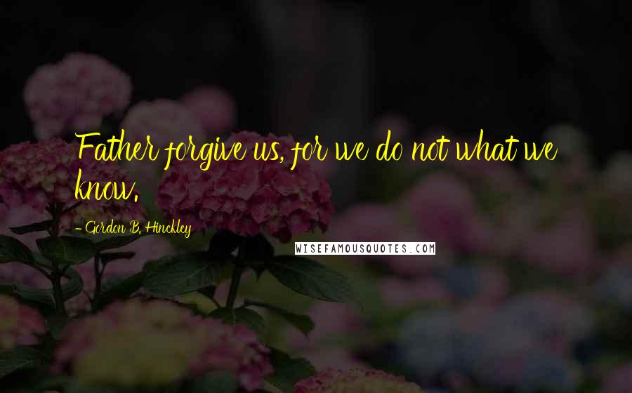 Gordon B. Hinckley quotes: Father forgive us, for we do not what we know.