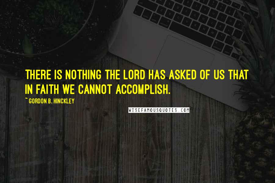 Gordon B. Hinckley quotes: There is nothing the Lord has asked of us that in faith we cannot accomplish.