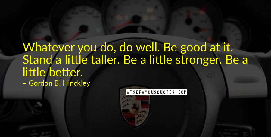 Gordon B. Hinckley quotes: Whatever you do, do well. Be good at it. Stand a little taller. Be a little stronger. Be a little better.
