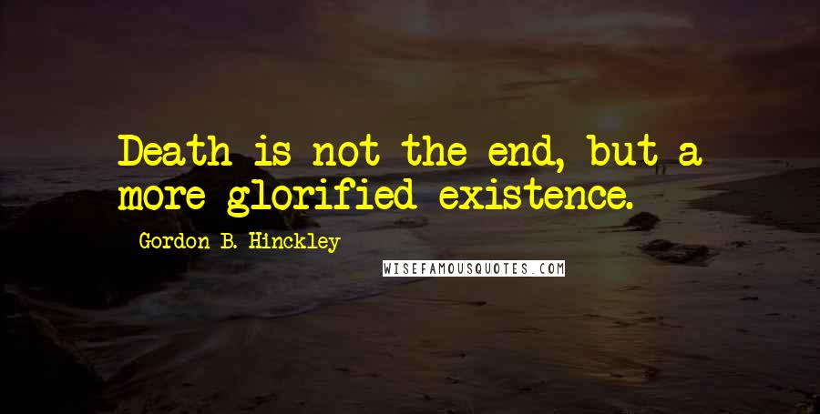 Gordon B. Hinckley quotes: Death is not the end, but a more glorified existence.