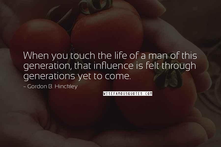 Gordon B. Hinckley quotes: When you touch the life of a man of this generation, that influence is felt through generations yet to come.