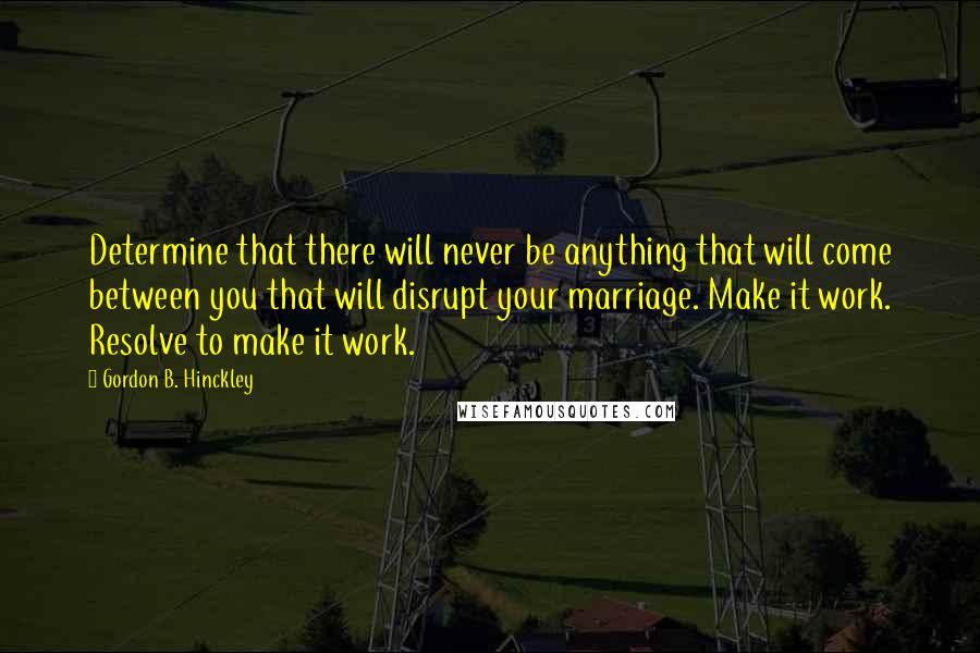 Gordon B. Hinckley quotes: Determine that there will never be anything that will come between you that will disrupt your marriage. Make it work. Resolve to make it work.