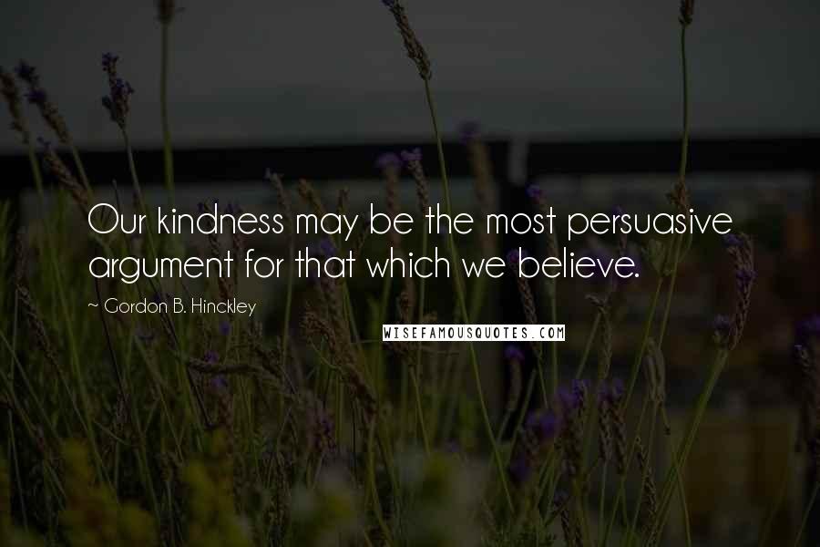 Gordon B. Hinckley quotes: Our kindness may be the most persuasive argument for that which we believe.