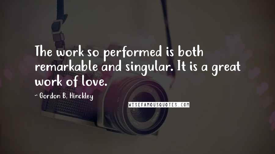 Gordon B. Hinckley quotes: The work so performed is both remarkable and singular. It is a great work of love.