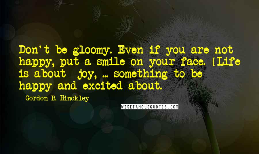 Gordon B. Hinckley quotes: Don't be gloomy. Even if you are not happy, put a smile on your face. [Life is about] joy, ... something to be happy and excited about.