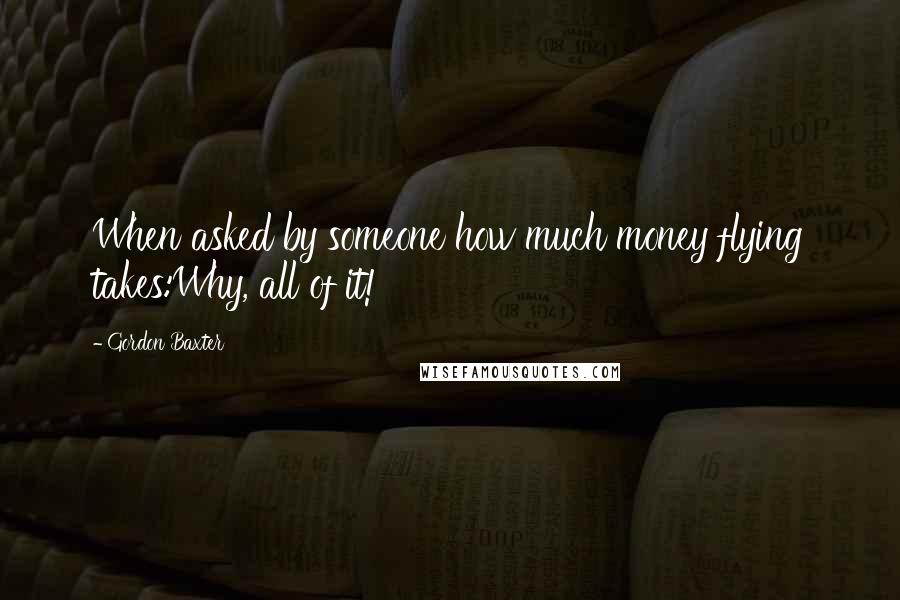 Gordon Baxter quotes: When asked by someone how much money flying takes:Why, all of it!