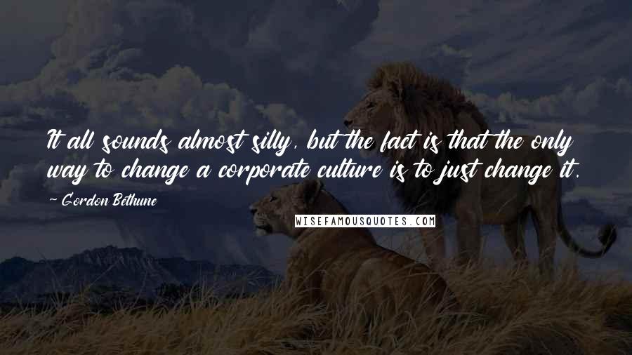 Gordon Bethune quotes: It all sounds almost silly, but the fact is that the only way to change a corporate culture is to just change it.