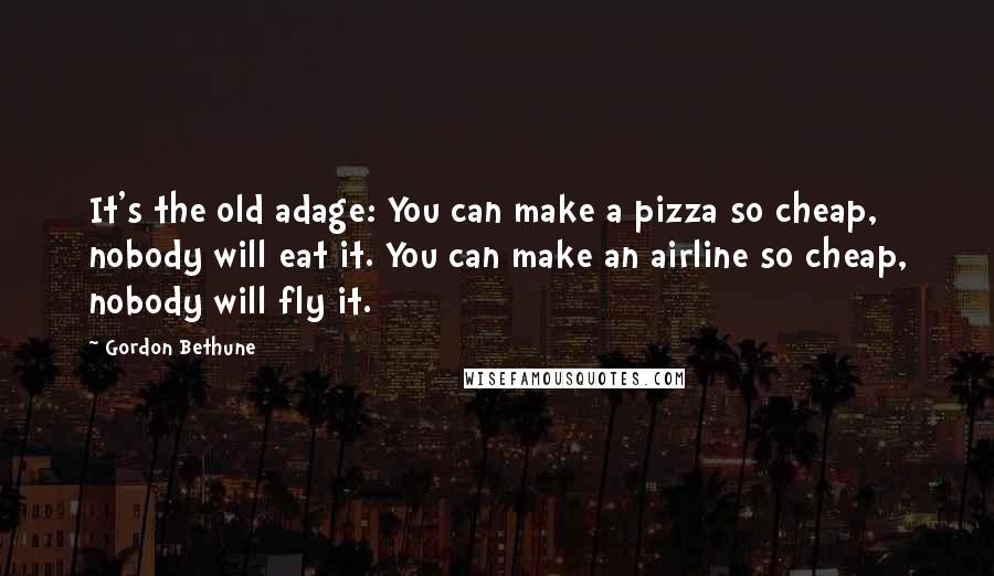 Gordon Bethune quotes: It's the old adage: You can make a pizza so cheap, nobody will eat it. You can make an airline so cheap, nobody will fly it.