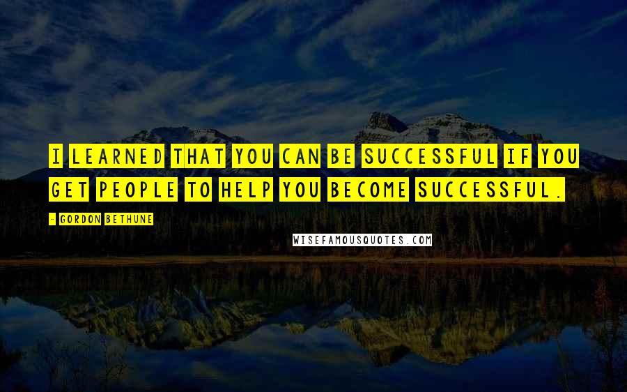 Gordon Bethune quotes: I learned that you can be successful if you get people to help you become successful.