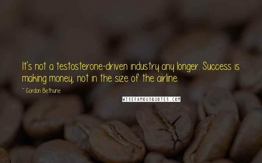 Gordon Bethune quotes: It's not a testosterone-driven industry any longer. Success is making money, not in the size of the airline.