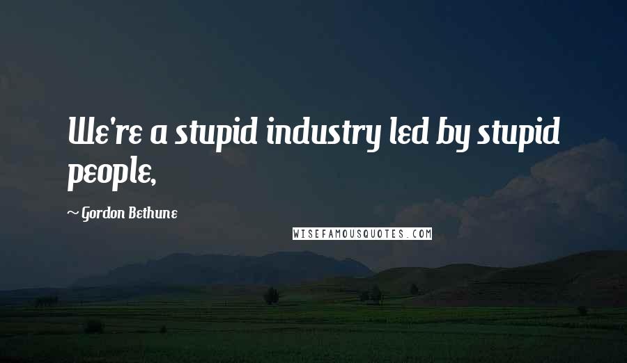 Gordon Bethune quotes: We're a stupid industry led by stupid people,