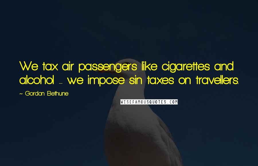 Gordon Bethune quotes: We tax air passengers like cigarettes and alcohol - we impose sin taxes on travellers.