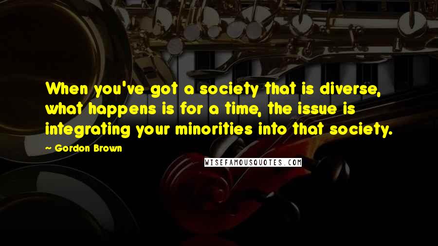 Gordon Brown quotes: When you've got a society that is diverse, what happens is for a time, the issue is integrating your minorities into that society.