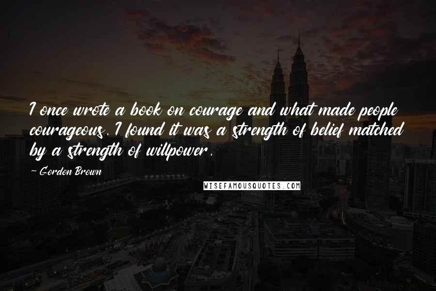 Gordon Brown quotes: I once wrote a book on courage and what made people courageous. I found it was a strength of belief matched by a strength of willpower.
