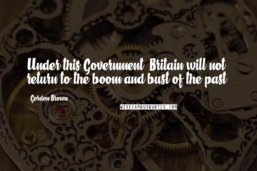 Gordon Brown quotes: Under this Government, Britain will not return to the boom and bust of the past.