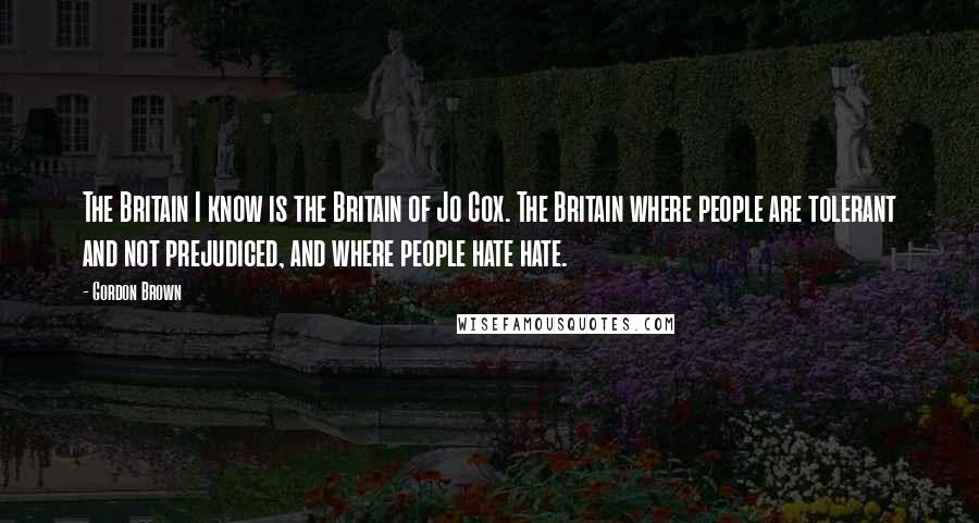 Gordon Brown quotes: The Britain I know is the Britain of Jo Cox. The Britain where people are tolerant and not prejudiced, and where people hate hate.