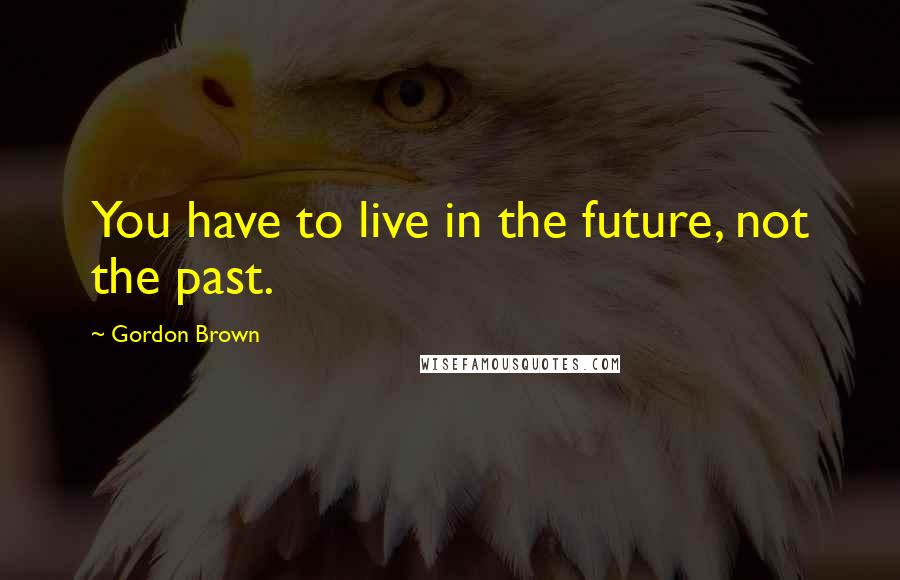 Gordon Brown quotes: You have to live in the future, not the past.