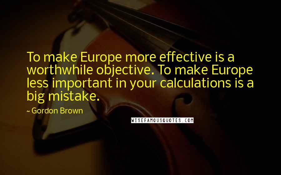 Gordon Brown quotes: To make Europe more effective is a worthwhile objective. To make Europe less important in your calculations is a big mistake.