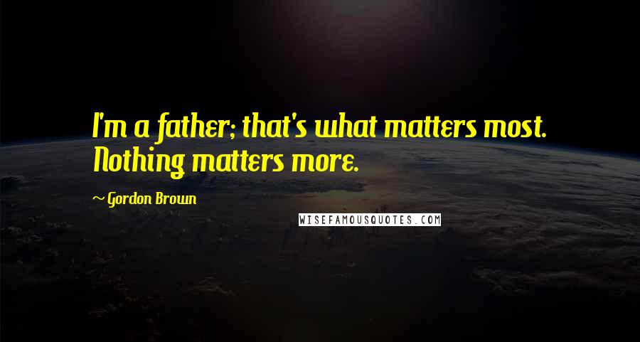 Gordon Brown quotes: I'm a father; that's what matters most. Nothing matters more.