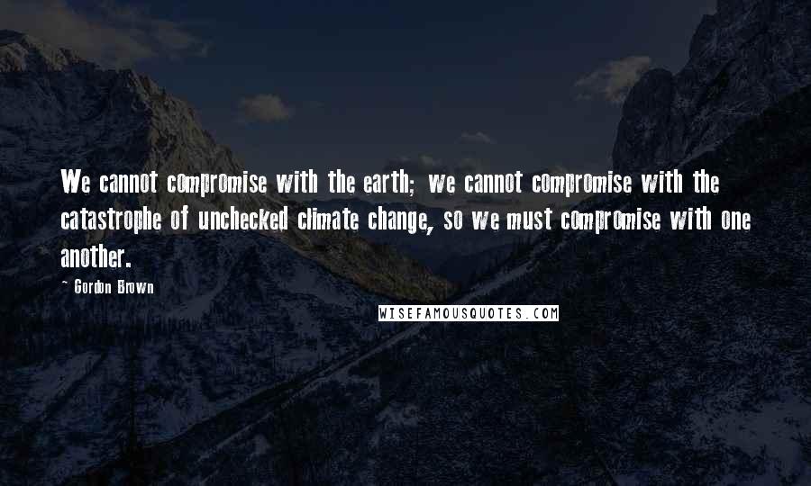 Gordon Brown quotes: We cannot compromise with the earth; we cannot compromise with the catastrophe of unchecked climate change, so we must compromise with one another.