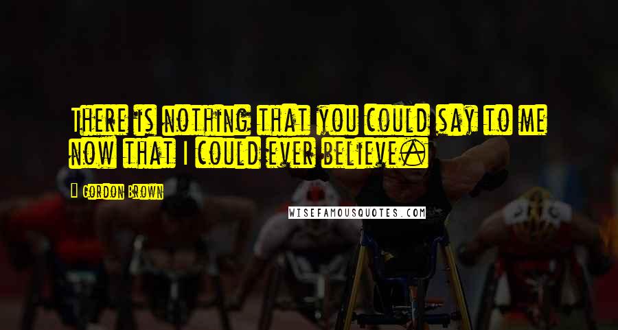 Gordon Brown quotes: There is nothing that you could say to me now that I could ever believe.