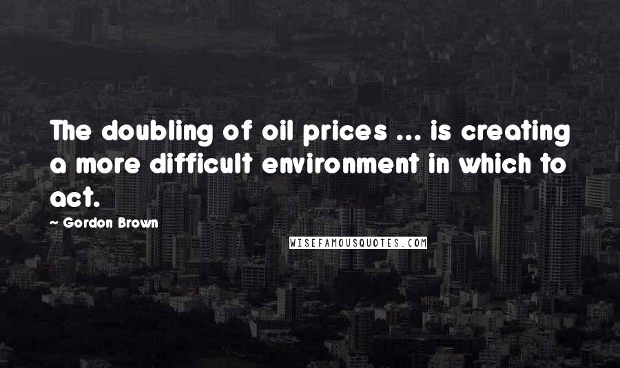 Gordon Brown quotes: The doubling of oil prices ... is creating a more difficult environment in which to act.