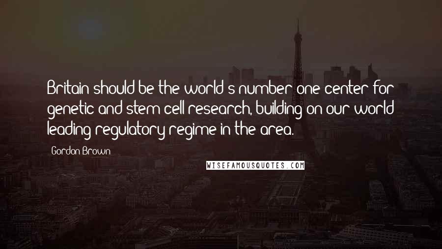 Gordon Brown quotes: Britain should be the world's number one center for genetic and stem cell research, building on our world leading regulatory regime in the area.