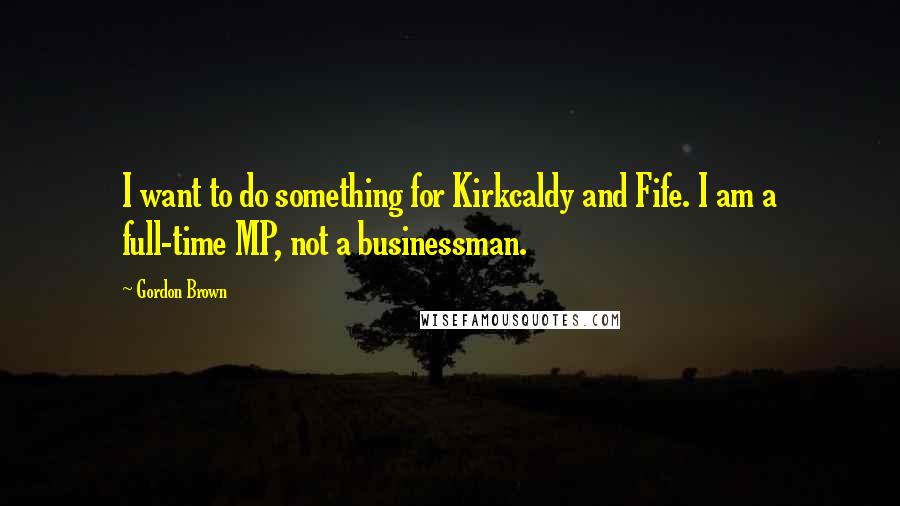 Gordon Brown quotes: I want to do something for Kirkcaldy and Fife. I am a full-time MP, not a businessman.