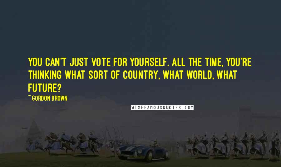 Gordon Brown quotes: You can't just vote for yourself. All the time, you're thinking what sort of country, what world, what future? Gordon Brown quotes: You can't just vote for yourself. All the time, you're thinking what sort of country, what world, what future?