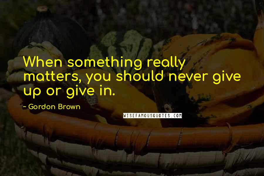Gordon Brown quotes: When something really matters, you should never give up or give in.