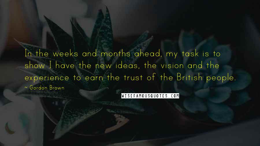 Gordon Brown quotes: In the weeks and months ahead, my task is to show I have the new ideas, the vision and the experience to earn the trust of the British people.