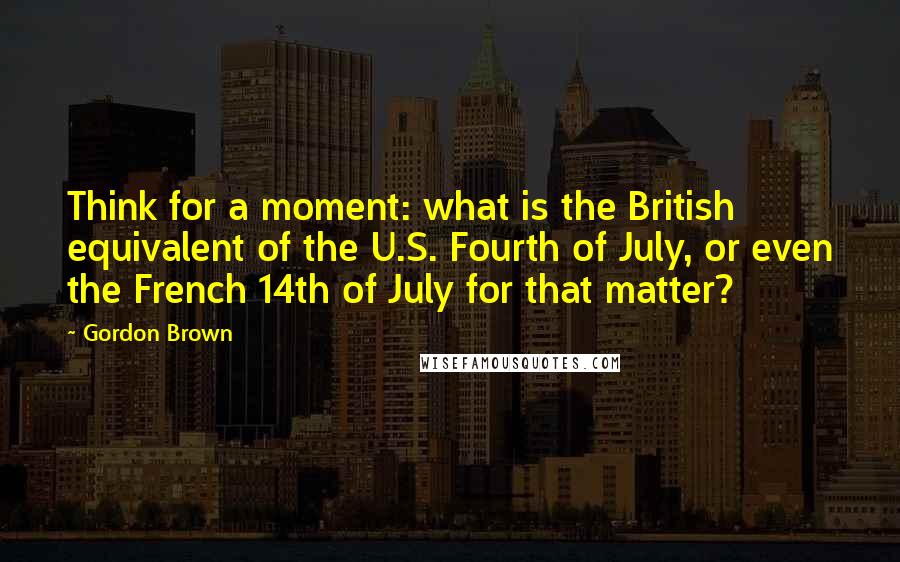 Gordon Brown quotes: Think for a moment: what is the British equivalent of the U.S. Fourth of July, or even the French 14th of July for that matter?