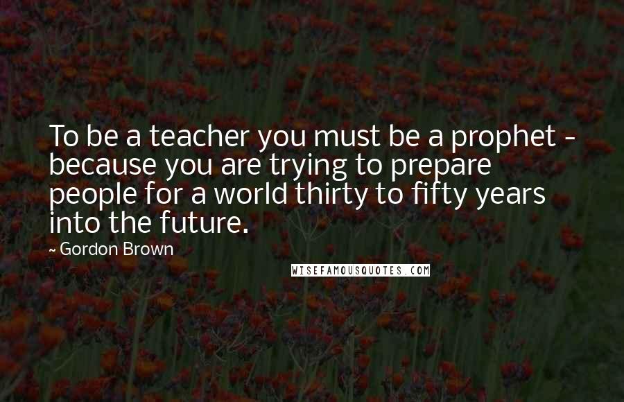 Gordon Brown quotes: To be a teacher you must be a prophet - because you are trying to prepare people for a world thirty to fifty years into the future.