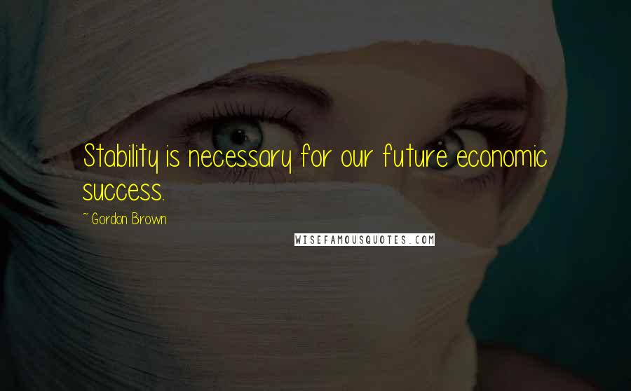 Gordon Brown quotes: Stability is necessary for our future economic success.