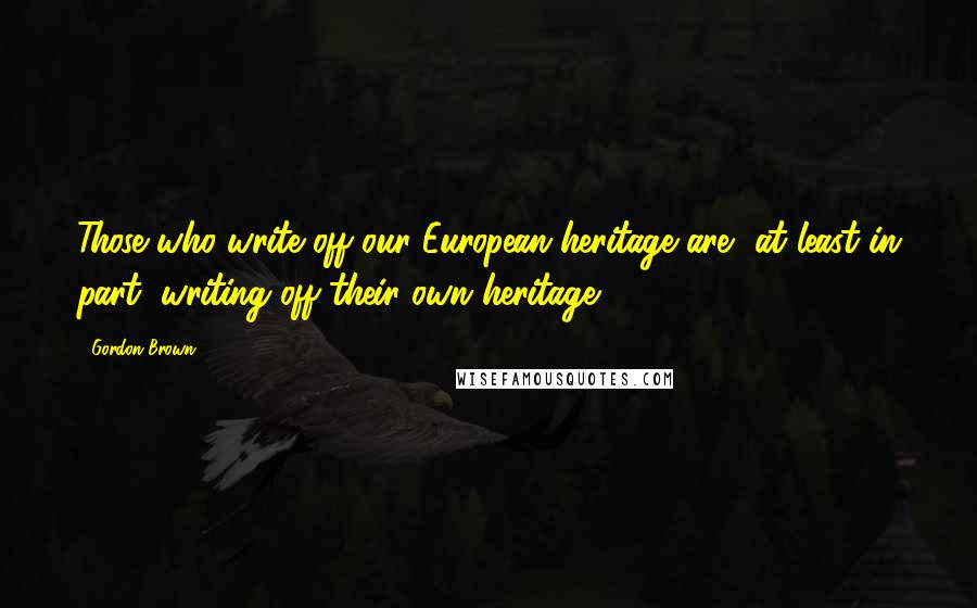 Gordon Brown quotes: Those who write off our European heritage are, at least in part, writing off their own heritage.