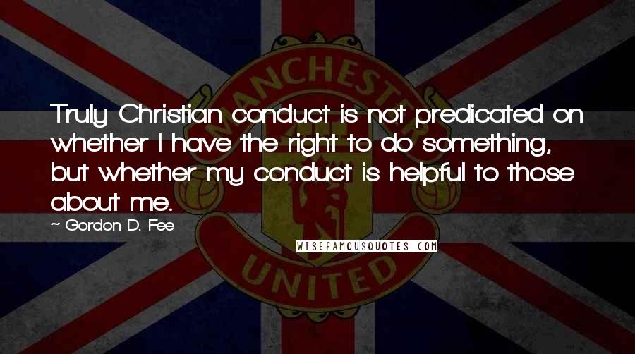 Gordon D. Fee quotes: Truly Christian conduct is not predicated on whether I have the right to do something, but whether my conduct is helpful to those about me.