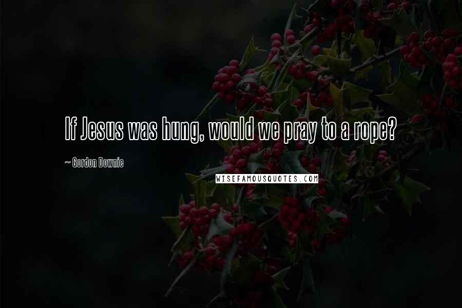 Gordon Downie quotes: If Jesus was hung, would we pray to a rope?