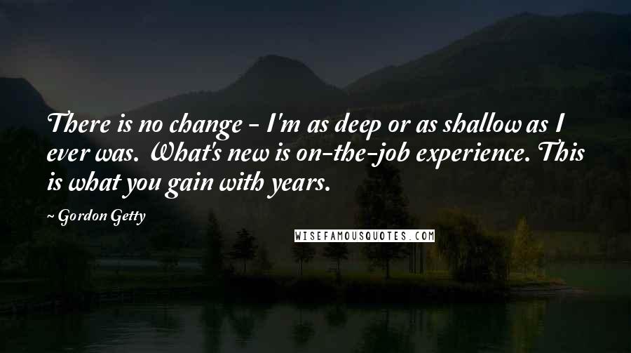 Gordon Getty quotes: There is no change - I'm as deep or as shallow as I ever was. What's new is on-the-job experience. This is what you gain with years.