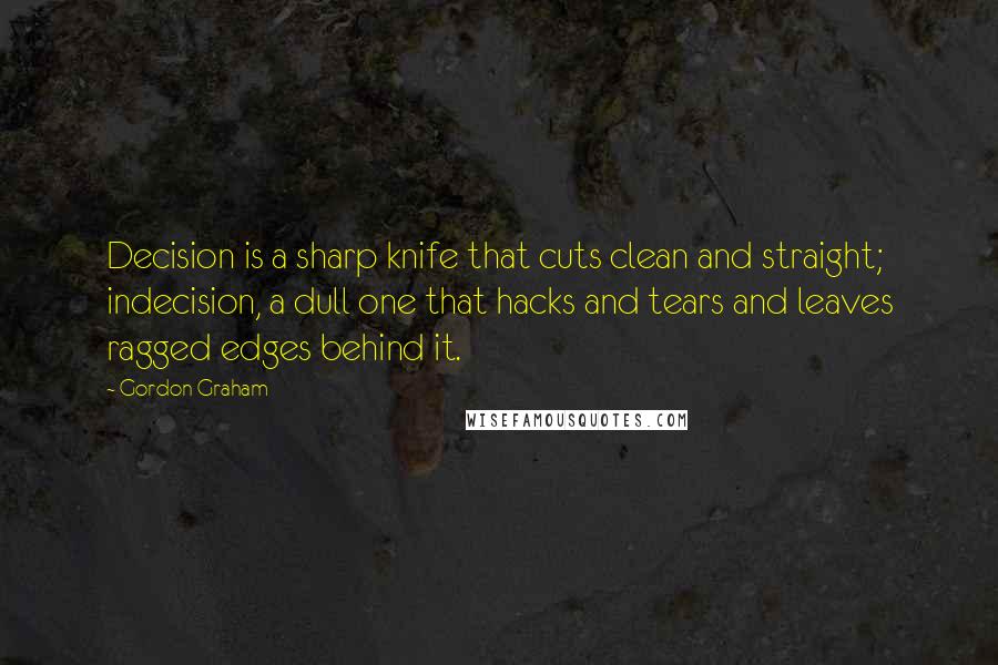 Gordon Graham quotes: Decision is a sharp knife that cuts clean and straight; indecision, a dull one that hacks and tears and leaves ragged edges behind it. Gordon Graham quotes: Decision is a sharp knife that cuts clean and straight; indecision, a dull one that hacks and tears and leaves ragged edges behind it.
