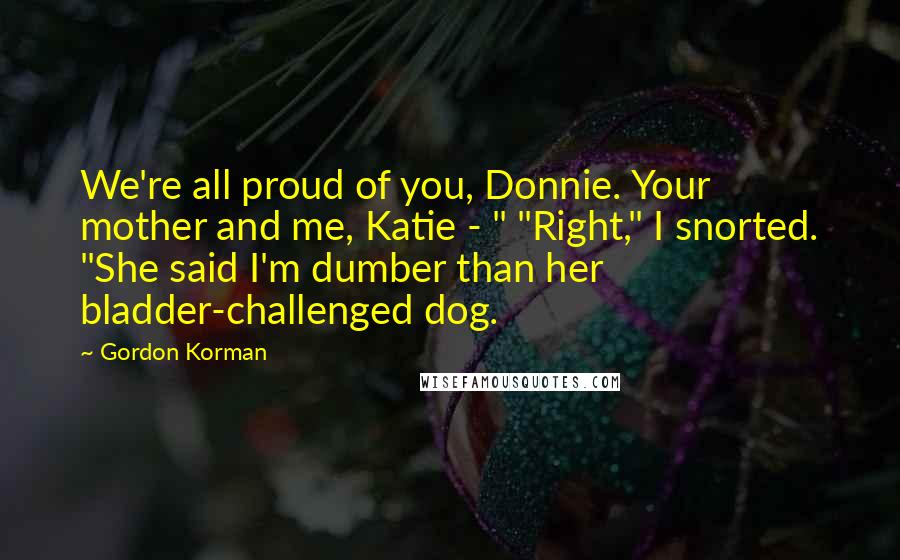 Gordon Korman quotes: We're all proud of you, Donnie. Your mother and me, Katie - " "Right," I snorted. "She said I'm dumber than her bladder-challenged dog.